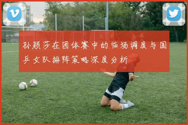 孙颖莎在团体赛中的临场调度与国乒女队排阵策略深度分析