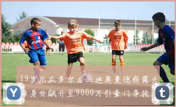19岁厄瓜多尔后卫迪奥曼德崭露头角身价飙升至9000万引豪门争抢