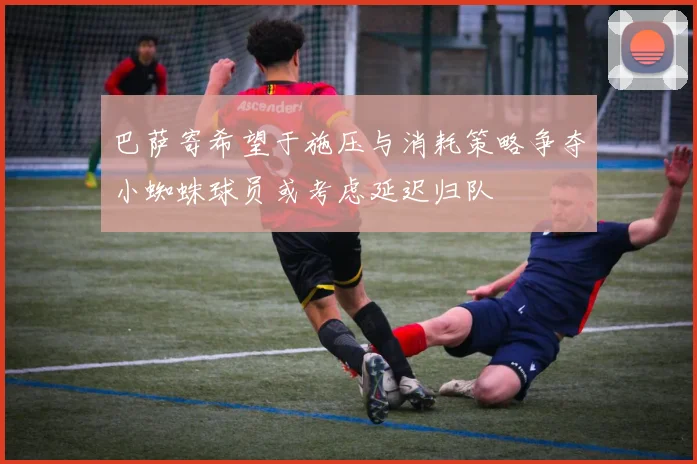 巴萨寄希望于施压与消耗策略争夺小蜘蛛球员或考虑延迟归队