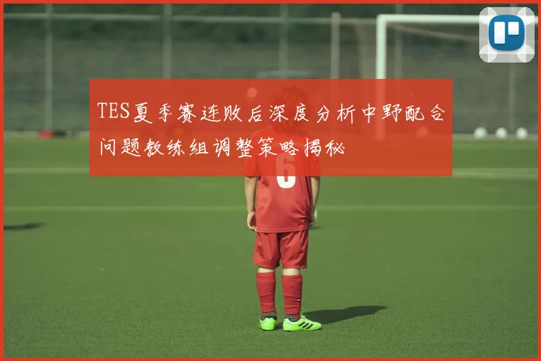 TES夏季赛连败后深度分析中野配合问题教练组调整策略揭秘
