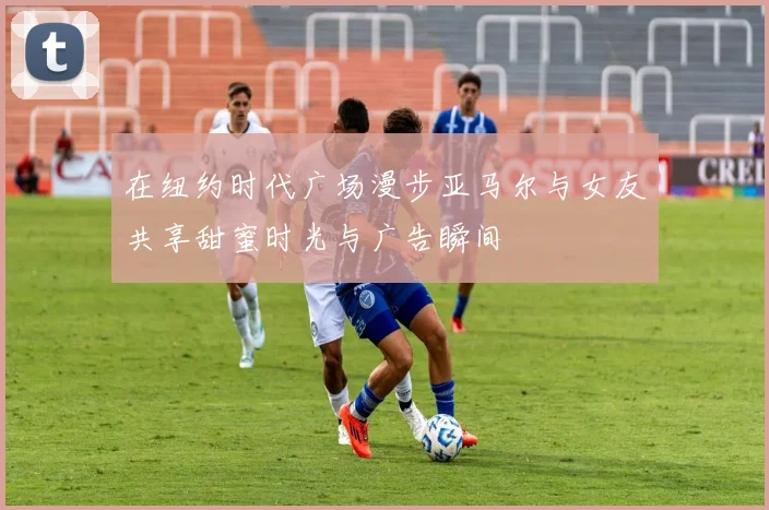 在纽约时代广场漫步亚马尔与女友共享甜蜜时光与广告瞬间