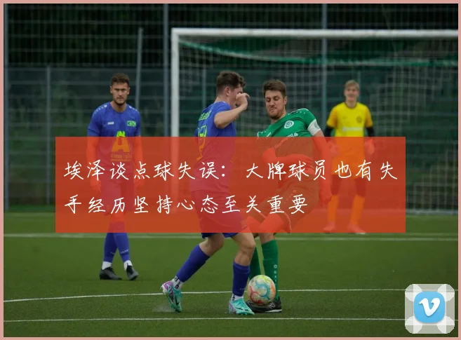 埃泽谈点球失误：大牌球员也有失手经历坚持心态至关重要