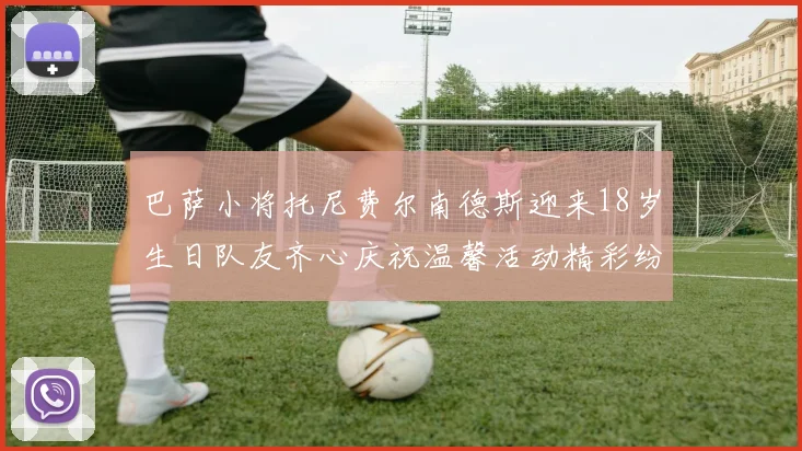 巴萨小将托尼费尔南德斯迎来18岁生日队友齐心庆祝温馨活动精彩纷呈