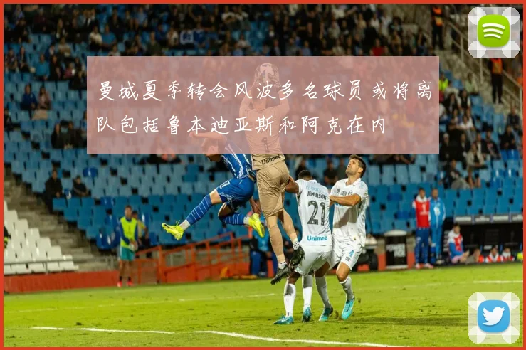 曼城夏季转会风波多名球员或将离队包括鲁本迪亚斯和阿克在内