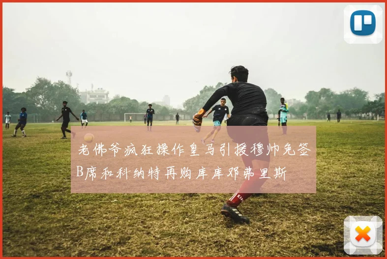 老佛爷疯狂操作皇马引援穆帅免签B席和科纳特再购库库邓弗里斯