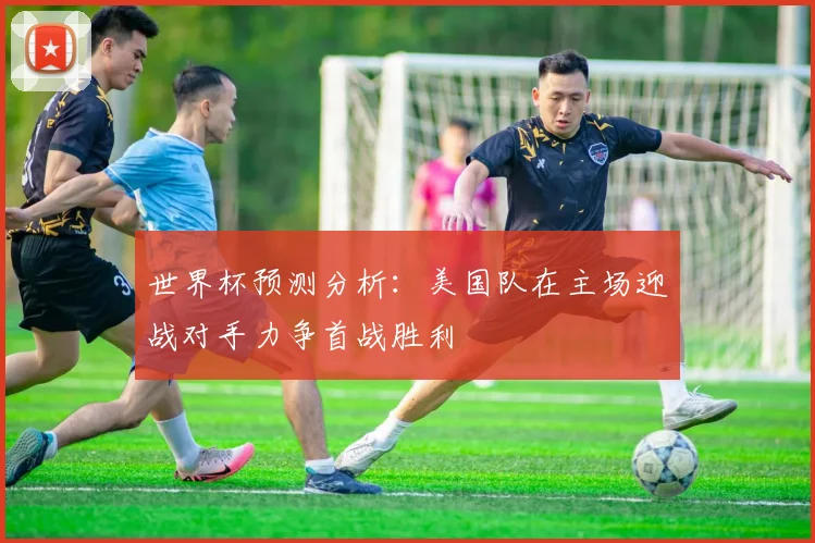 世界杯预测分析：美国队在主场迎战对手力争首战胜利