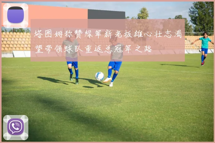 塔图姆称赞绿军新老板雄心壮志渴望带领球队重返总冠军之路