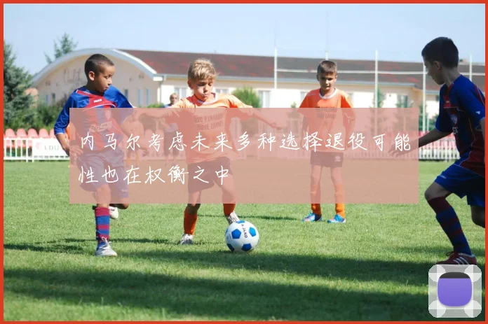内马尔考虑未来多种选择退役可能性也在权衡之中
