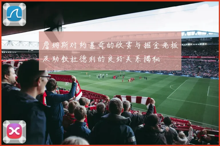 詹姆斯对约基奇的欣赏与掘金老板及助教杜德利的良好关系揭秘